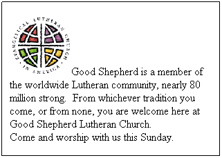 Text Box: Good Shepherd is a member of the worldwide Lutheran community, nearly 80 million strong.&nbsp; From whichever tradition you come, or from none, you are welcome here at Good Shepherd Lutheran Church.&nbsp; 
Come and worship with us this Sunday.
